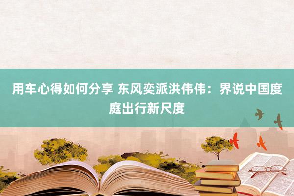 用车心得如何分享 东风奕派洪伟伟：界说中国度庭出行新尺度