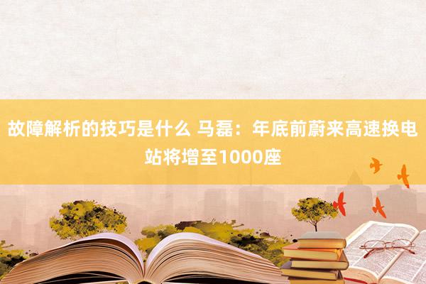 故障解析的技巧是什么 马磊：年底前蔚来高速换电站将增至1000座