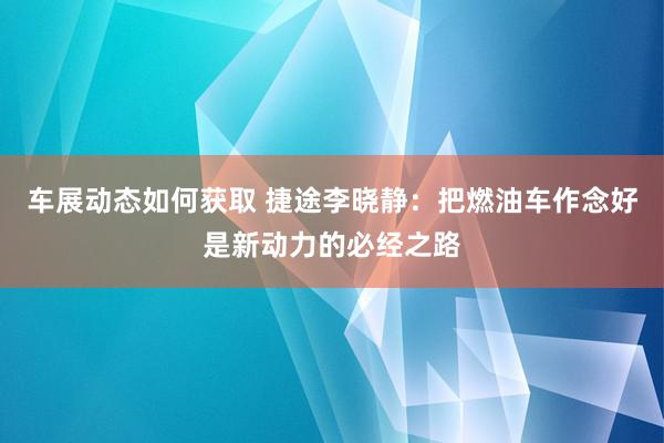 车展动态如何获取 捷途李晓静：把燃油车作念好是新动力的必经之路