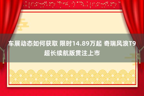 车展动态如何获取 限时14.89万起 奇瑞风浪T9超长续航版贯注上市