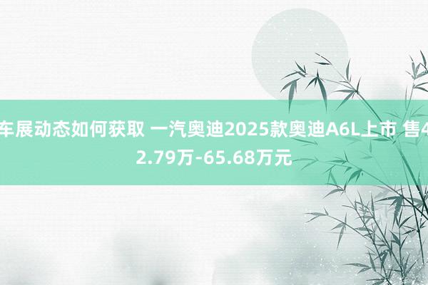 车展动态如何获取 一汽奥迪2025款奥迪A6L上市 售42.79万-65.68万元