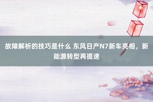 故障解析的技巧是什么 东风日产N7新车亮相，新能源转型再提速