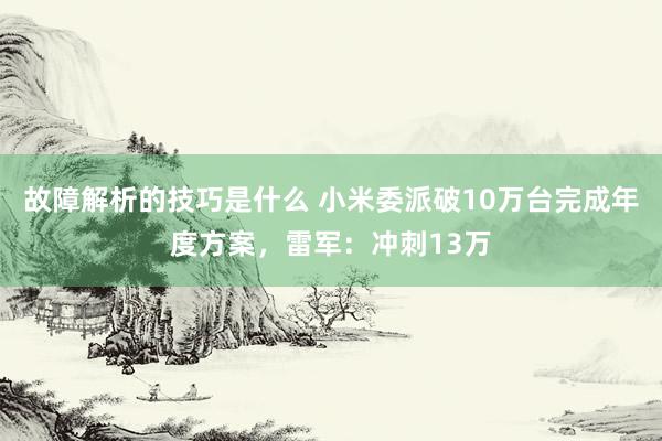 故障解析的技巧是什么 小米委派破10万台完成年度方案，雷军：冲刺13万