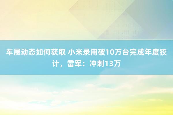 车展动态如何获取 小米录用破10万台完成年度狡计，雷军：冲刺13万