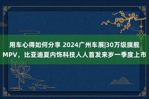 用车心得如何分享 2024广州车展|30万级旗舰MPV，比亚迪夏内饰科技人人首发来岁一季度上市