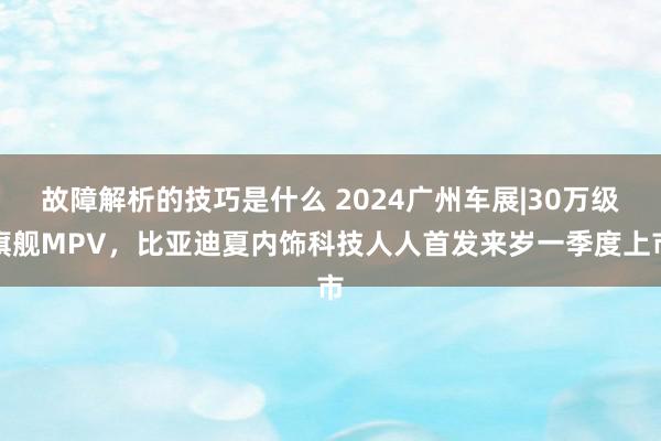 故障解析的技巧是什么 2024广州车展|30万级旗舰MPV，比亚迪夏内饰科技人人首发来岁一季度上市