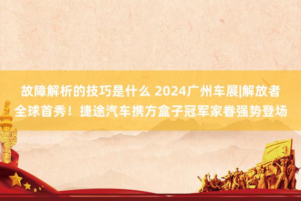 故障解析的技巧是什么 2024广州车展|解放者全球首秀！捷途汽车携方盒子冠军家眷强势登场