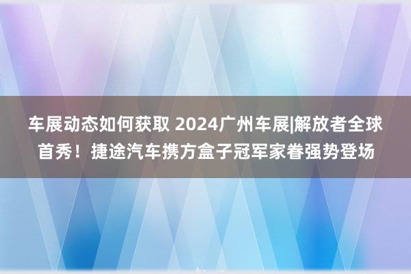 车展动态如何获取 2024广州车展|解放者全球首秀！捷途汽车携方盒子冠军家眷强势登场