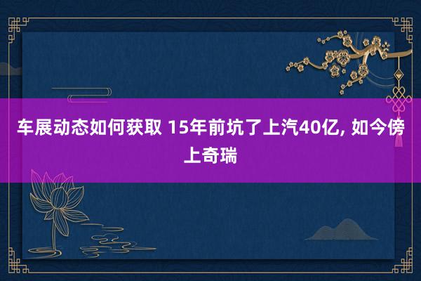 车展动态如何获取 15年前坑了上汽40亿, 如今傍上奇瑞