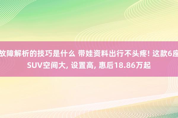 故障解析的技巧是什么 带娃资料出行不头疼! 这款6座SUV空间大, 设置高, 惠后18.86万起