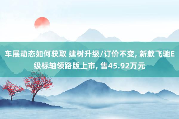 车展动态如何获取 建树升级/订价不变, 新款飞驰E级标轴领路版上市, 售45.92万元