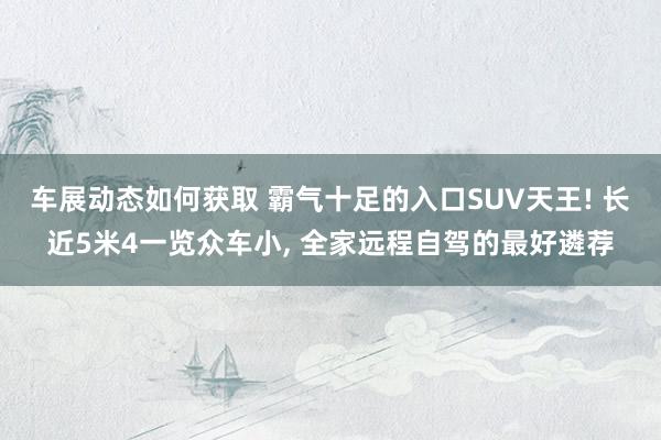 车展动态如何获取 霸气十足的入口SUV天王! 长近5米4一览众车小, 全家远程自驾的最好遴荐