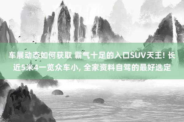 车展动态如何获取 霸气十足的入口SUV天王! 长近5米4一览众车小, 全家资料自驾的最好选定