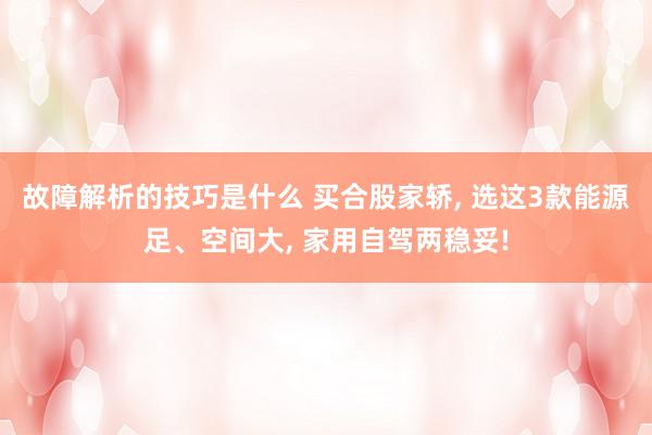 故障解析的技巧是什么 买合股家轿, 选这3款能源足、空间大, 家用自驾两稳妥!