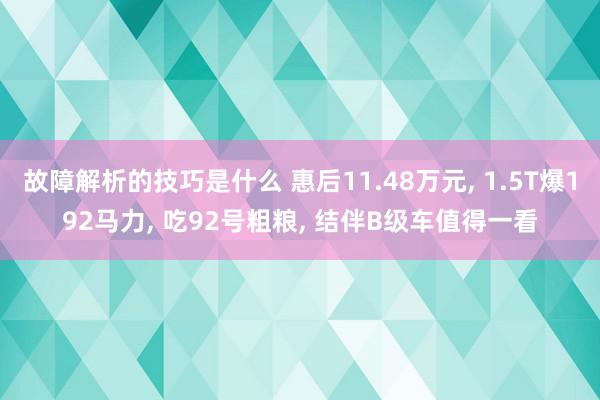 故障解析的技巧是什么 惠后11.48万元, 1.5T爆192马力, 吃92号粗粮, 结伴B级车值得一看