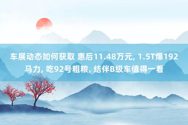 车展动态如何获取 惠后11.48万元, 1.5T爆192马力, 吃92号粗粮, 结伴B级车值得一看