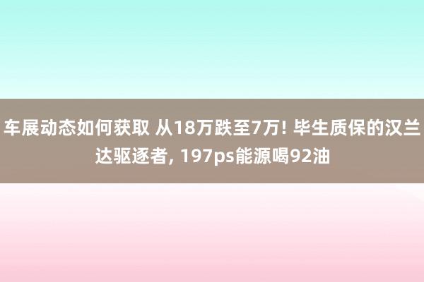 车展动态如何获取 从18万跌至7万! 毕生质保的汉兰达驱逐者, 197ps能源喝92油