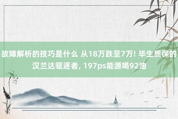 故障解析的技巧是什么 从18万跌至7万! 毕生质保的汉兰达驱逐者, 197ps能源喝92油