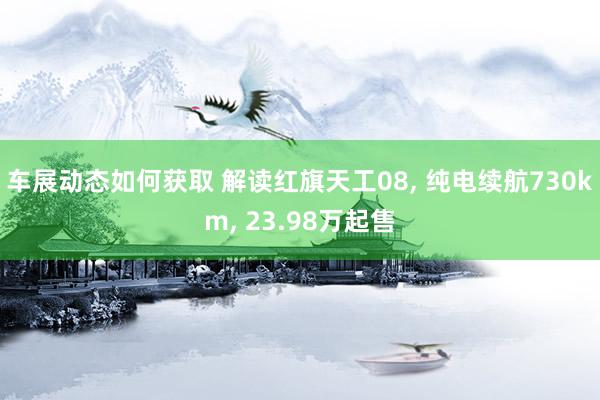 车展动态如何获取 解读红旗天工08, 纯电续航730km, 23.98万起售