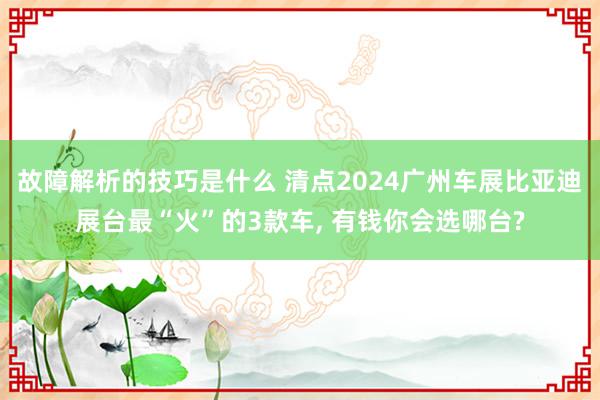 故障解析的技巧是什么 清点2024广州车展比亚迪展台最“火”的3款车, 有钱你会选哪台?