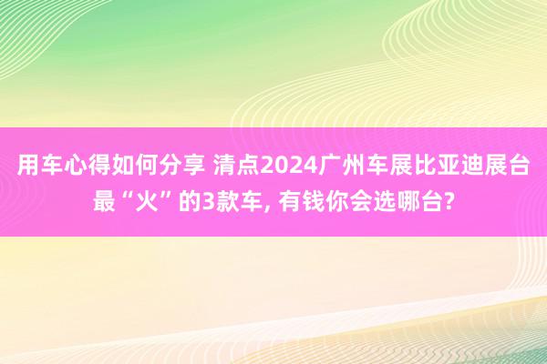 用车心得如何分享 清点2024广州车展比亚迪展台最“火”的3款车, 有钱你会选哪台?