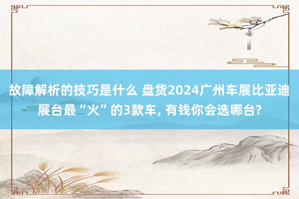 故障解析的技巧是什么 盘货2024广州车展比亚迪展台最“火”的3款车, 有钱你会选哪台?