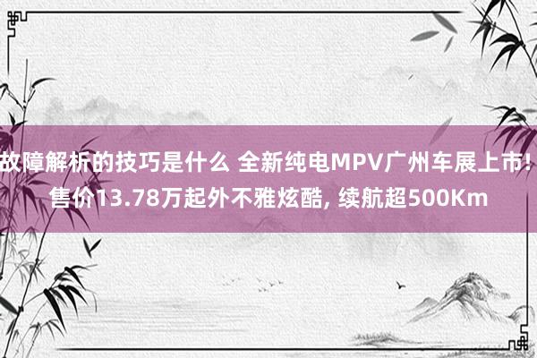 故障解析的技巧是什么 全新纯电MPV广州车展上市! 售价13.78万起外不雅炫酷, 续航超500Km