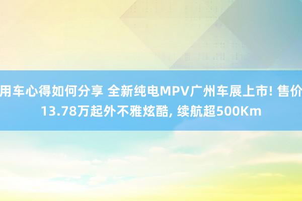 用车心得如何分享 全新纯电MPV广州车展上市! 售价13.78万起外不雅炫酷, 续航超500Km