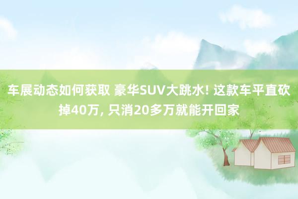 车展动态如何获取 豪华SUV大跳水! 这款车平直砍掉40万, 只消20多万就能开回家