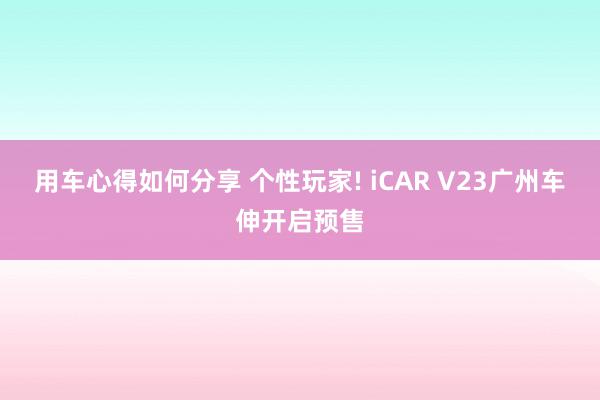 用车心得如何分享 个性玩家! iCAR V23广州车伸开启预售