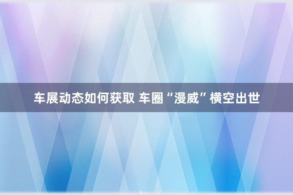 车展动态如何获取 车圈“漫威”横空出世