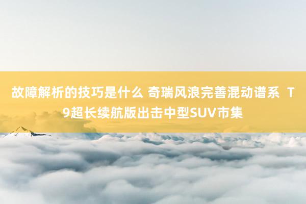 故障解析的技巧是什么 奇瑞风浪完善混动谱系  T9超长续航版出击中型SUV市集