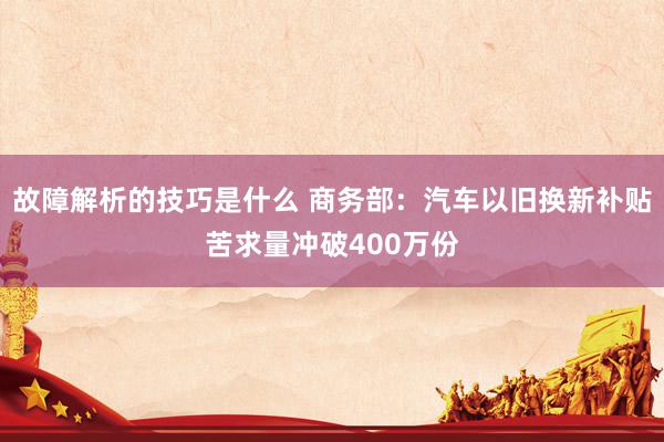 故障解析的技巧是什么 商务部：汽车以旧换新补贴苦求量冲破400万份