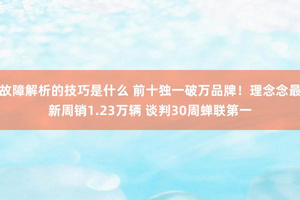 故障解析的技巧是什么 前十独一破万品牌！理念念最新周销1.23万辆 谈判30周蝉联第一