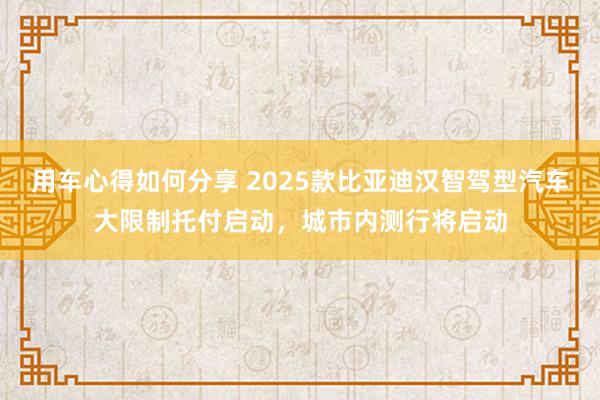 用车心得如何分享 2025款比亚迪汉智驾型汽车大限制托付启动，城市内测行将启动