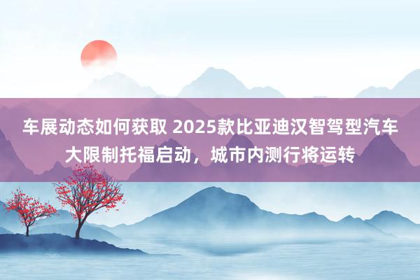 车展动态如何获取 2025款比亚迪汉智驾型汽车大限制托福启动，城市内测行将运转