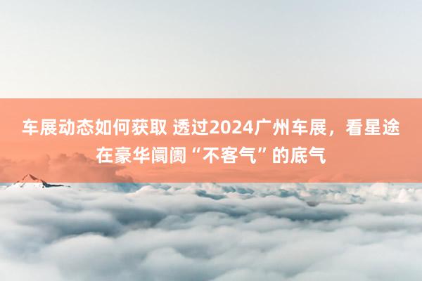 车展动态如何获取 透过2024广州车展，看星途在豪华阛阓“不客气”的底气