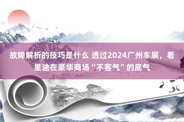 故障解析的技巧是什么 透过2024广州车展，看星途在豪华商场“不客气”的底气