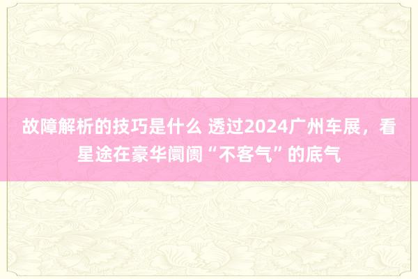 故障解析的技巧是什么 透过2024广州车展，看星途在豪华阛阓“不客气”的底气