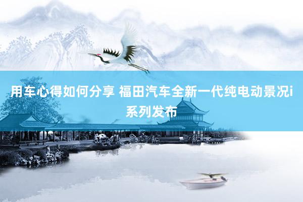 用车心得如何分享 福田汽车全新一代纯电动景况i系列发布