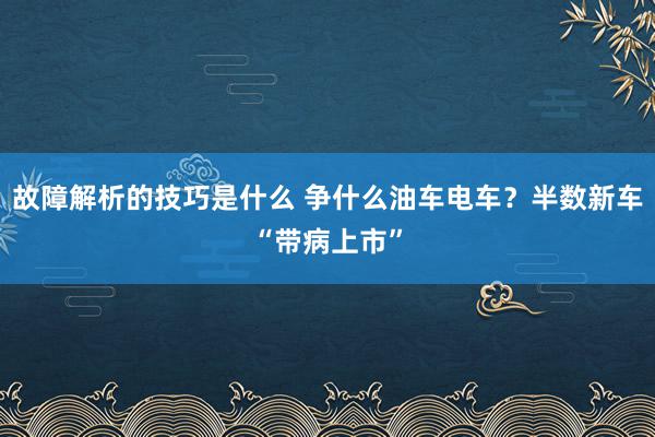 故障解析的技巧是什么 争什么油车电车？半数新车“带病上市”