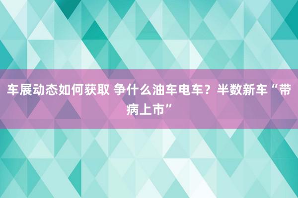 车展动态如何获取 争什么油车电车？半数新车“带病上市”