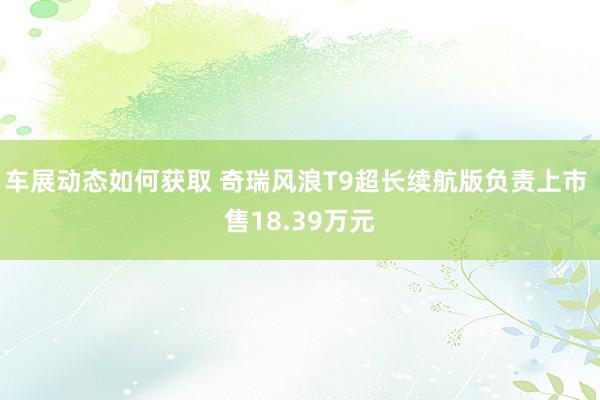 车展动态如何获取 奇瑞风浪T9超长续航版负责上市 售18.39万元