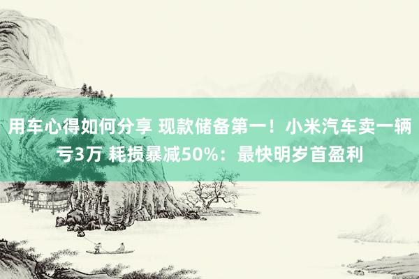 用车心得如何分享 现款储备第一！小米汽车卖一辆亏3万 耗损暴减50%：最快明岁首盈利