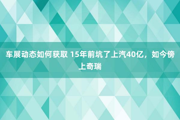 车展动态如何获取 15年前坑了上汽40亿，如今傍上奇瑞