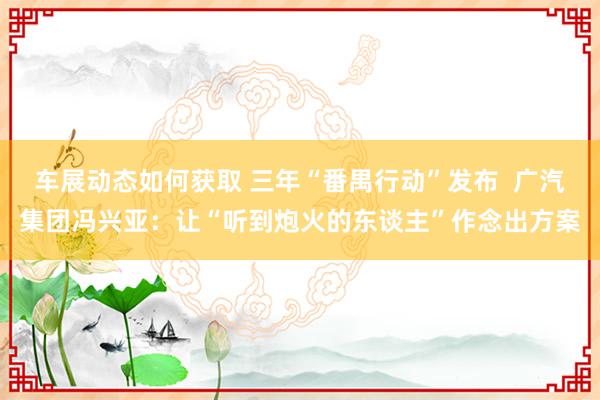 车展动态如何获取 三年“番禺行动”发布  广汽集团冯兴亚：让“听到炮火的东谈主”作念出方案