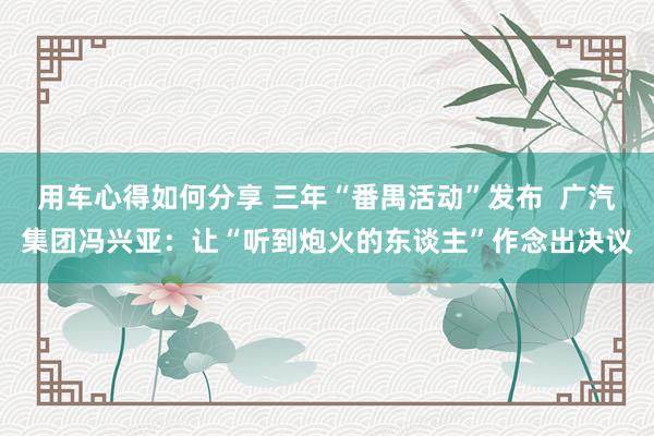 用车心得如何分享 三年“番禺活动”发布  广汽集团冯兴亚：让“听到炮火的东谈主”作念出决议