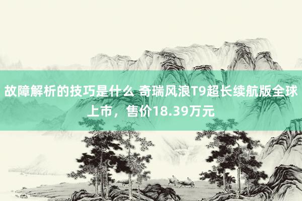 故障解析的技巧是什么 奇瑞风浪T9超长续航版全球上市，售价18.39万元