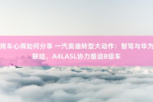 用车心得如何分享 一汽奥迪转型大动作：智驾与华为联结，A4LA5L协力蹙迫B级车