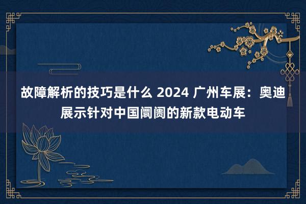 故障解析的技巧是什么 2024 广州车展：奥迪展示针对中国阛阓的新款电动车